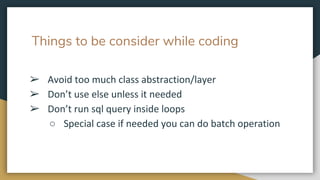 Things to be consider while coding
➢ Avoid too much class abstraction/layer
➢ Don’t use else unless it needed
➢ Don’t run sql query inside loops
○ Special case if needed you can do batch operation
 