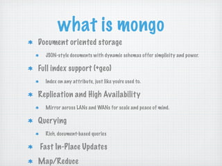 what is mongo
Document oriented storage
  JSON-style documents with dynamic schemas offer simplicity and power.

Full index support (+geo)
  Index on any attribute, just like you're used to.

Replication and High Availability
  Mirror across LANs and WANs for scale and peace of mind.

Querying
  Rich, document-based queries

Fast In-Place Updates
Map/Reduce
 
