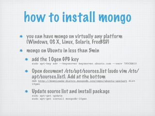 how to install mongo
you can have mongo on virtually any platform
(Windows, OS X, Linux, Solaris, FreeBSD)
mongo on Ubuntu in less than 5min
  add the 10gen GPG key
  sudo apt-key adv --keyserver keyserver.ubuntu.com --recv 7F0CEB10


  Open document /etc/apt/sources.list (sudo vim /etc/
  apt/sources.list). Add at the bottom
  deb http://downloads-distro.mongodb.org/repo/ubuntu-upstart dist
  10gen


  Update source list and install package
  sudo apt-get update
  sudo apt-get install mongodb-10gen
 