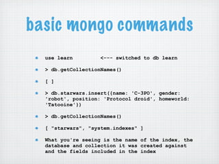 basic mongo commands
  use learn         <--- switched to db learn

  > db.getCollectionNames()

  [ ]

  > db.starwars.insert({name: 'C-3PO', gender:
  'robot', position: 'Protocol droid', homeworld:
  'Tatooine'})

  > db.getCollectionNames()

  [ "starwars", "system.indexes" ]

  What you're seeing is the name of the index, the
  database and collection it was created against
  and the fields included in the index
 