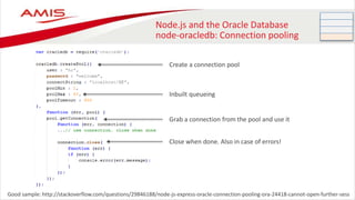 Node.js and the Oracle Database
node-oracledb: Connection pooling
Good sample: http://stackoverflow.com/questions/29846188/node-js-express-oracle-connection-pooling-ora-24418-cannot-open-further-sess
Create a connection pool
Grab a connection from the pool and use it
Close when done. Also in case of errors!
Inbuilt queueing
 