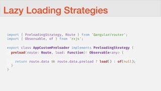 Lazy Loading Strategies
import { PreloadingStrategy, Route } from '@angular/router';
import { Observable, of } from 'rxjs';
export class AppCustomPreloader implements PreloadingStrategy {
preload(route: Route, load: Function): Observable<any> {
return route.data !&& route.data.preload ? load() : of(null);
}
}
 