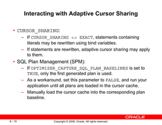 Copyright © 2008, Oracle. All rights reserved.
8 - 19
Interacting with Adaptive Cursor Sharing
• CURSOR_SHARING:
– If CURSOR_SHARING <> EXACT, statements containing
literals may be rewritten using bind variables.
– If statements are rewritten, adaptive cursor sharing may apply
to them.
• SQL Plan Management (SPM):
– If OPTIMIZER_CAPTURE_SQL_PLAN_BASELINES is set to
TRUE, only the first generated plan is used.
– As a workaround, set this parameter to FALSE, and run your
application until all plans are loaded in the cursor cache.
– Manually load the cursor cache into the corresponding plan
baseline.
 