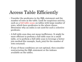 Access Table Efficiently
• Consider the predicates in the SQL statement and the
number of rows in the table. Look for suspicious activity,
such as a full table scans on tables with large number of
rows, which have predicates in the where clause.
Determine why an index is not used for such a selective
predicate.
• A full table scan does not mean inefficiency. It might be
more efficient to perform a full table scan on a small
table, or to perform a full table scan to leverage a better
join method (for example, hash_join) for the number of
rows returned.
• If any of these conditions are not optimal, then consider
restructuring the SQL statement or the indexes
available on the tables.
 