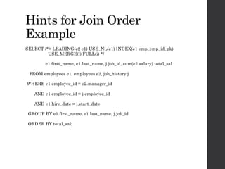 Hints for Join Order
Example
SELECT /*+ LEADING(e2 e1) USE_NL(e1) INDEX(e1 emp_emp_id_pk)
USE_MERGE(j) FULL(j) */
e1.first_name, e1.last_name, j.job_id, sum(e2.salary) total_sal
FROM employees e1, employees e2, job_history j
WHERE e1.employee_id = e2.manager_id
AND e1.employee_id = j.employee_id
AND e1.hire_date = j.start_date
GROUP BY e1.first_name, e1.last_name, j.job_id
ORDER BY total_sal;
 