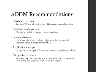 ADDM Recommendations
• Hardware changes
 Adding CPUs or changing the I/O subsystem configuration
• Database configuration
 Changing initialization parameter settings
• Schema changes
 Hash partitioning a table or index, or using automatic
segment space management(ASSM)
• Application changes
 Using the cache option for sequences or using bind variables
• Using other advisors
 Running SQL Tuning Advisor on high-load SQL statements
or running the Segment Advisor on hot objects
 
