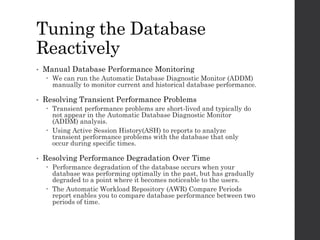Tuning the Database
Reactively
• Manual Database Performance Monitoring
 We can run the Automatic Database Diagnostic Monitor (ADDM)
manually to monitor current and historical database performance.
• Resolving Transient Performance Problems
 Transient performance problems are short-lived and typically do
not appear in the Automatic Database Diagnostic Monitor
(ADDM) analysis.
 Using Active Session History(ASH) to reports to analyze
transient performance problems with the database that only
occur during specific times.
• Resolving Performance Degradation Over Time
 Performance degradation of the database occurs when your
database was performing optimally in the past, but has gradually
degraded to a point where it becomes noticeable to the users.
 The Automatic Workload Repository (AWR) Compare Periods
report enables you to compare database performance between two
periods of time.
 