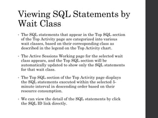 Viewing SQL Statements by
Wait Class
• The SQL statements that appear in the Top SQL section
of the Top Activity page are categorized into various
wait classes, based on their corresponding class as
described in the legend on the Top Activity chart.
• The Active Sessions Working page for the selected wait
class appears, and the Top SQL section will be
automatically updated to show only the SQL statements
for that wait class.
• The Top SQL section of the Top Activity page displays
the SQL statements executed within the selected 5-
minute interval in descending order based on their
resource consumption.
• We can view the detail of the SQL statements by click
the SQL ID link directly.
 