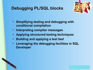 Place Your Text Here
Debugging PL/SQL blocks
• Simplifying testing and debugging with
conditional compilation
• Interpreting compiler messages
• Applying structured testing techniques
• Building and applying a test bed
• Leveraging the debugging facilities in SQL
Developer
 