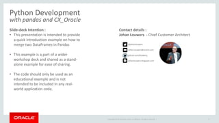Copyright © 2015 Oracle and/or its affiliates. All rights reserved. |
Python Development
with pandas and CX_Oracle
Slide-deck Intention :
• This presentation is intended to provide
a quick introduction example on how to
merge two DataFrames in Pandas
• This example is a part of a wider
workshop deck and shared as a stand-
alone example for ease of sharing.
• The code should only be used as an
educational example and is not
intended to be included in any real-
world application code.
3
Contact details :
Johan Louwers - Chief Customer Architect
@johanlouwers
Johan.louwers@oracle.com
github.com/louwersj
Johanlouwers.blogspot.com
 