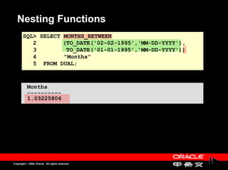 Nesting Functions
       SQL> SELECT MONTHS_BETWEEN
          2        (TO_DATE('02-02-1995','MM-DD-YYYY'),
          3         TO_DATE('01-01-1995','MM-DD-YYYY'))
          4        "Months"
          5 FROM DUAL;



           Months
           ----------
           1.03225806




Copyright © 2004, Oracle. All rights reserved.
 
