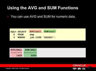 Using the AVG and SUM Functions
          You can use AVG and SUM for numeric data.
          You can use AVG and SUM for numeric data.



         SQL> SELECT                             AVG(sal), SUM(sal)
           2 FROM                                emp
           3 WHERE                               job LIKE 'SALES%';




         AVG(SAL) SUM(SAL)
         -------- ---------
             1400      5600




Copyright © 2004, Oracle. All rights reserved.
 
