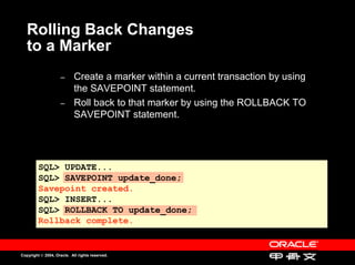 Rolling Back Changes
   to a Marker
                     –
                     –      Create a marker within a current transaction by using
                             Create a marker within a current transaction by using
                            the SAVEPOINT statement.
                             the SAVEPOINT statement.
                     –
                     –      Roll back to that marker by using the ROLLBACK TO
                             Roll back to that marker by using the ROLLBACK TO
                            SAVEPOINT statement.
                             SAVEPOINT statement.




         SQL> UPDATE...
         SQL> SAVEPOINT update_done;
         Savepoint created.
         SQL> INSERT...
         SQL> ROLLBACK TO update_done;
         Rollback complete.


Copyright © 2004, Oracle. All rights reserved.
 