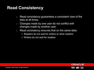 Read Consistency

                     –
                     –      Read consistency guarantees a consistent view of the
                            Read consistency guarantees a consistent view of the
                            data at all times.
                            data at all times.
                     –
                     –      Changes made by one user do not conflict with
                            Changes made by one user do not conflict with
                            changes made by another user.
                            changes made by another user.
                     –
                     –      Read consistency ensures that on the same data:
                            Read consistency ensures that on the same data:
                                    Readers do not wait for writers or other readers
                                    Readers do not wait for writers or other readers
                                    Writers do not wait for readers
                                    Writers do not wait for readers




Copyright © 2004, Oracle. All rights reserved.
 