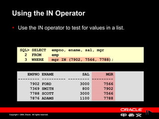 Using the IN Operator
          Use the IN operator to test for values in a list.
          Use the IN operator to test for values in a list.


            SQL> SELECT                          empno, ename, sal, mgr
              2 FROM                             emp
              3 WHERE                            mgr IN (7902, 7566, 7788);


              EMPNO                   ENAME            SAL       MGR
          ---------                   ---------- --------- ---------
               7902                   FORD            3000      7566
               7369                   SMITH            800      7902
               7788                   SCOTT           3000      7566
               7876                   ADAMS           1100      7788


Copyright © 2004, Oracle. All rights reserved.
 