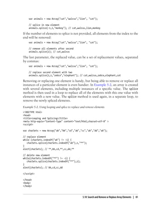 var animals = new Array("cat","walrus","lion", "cat");
// splice in new element
animals.splice(-1,1,"monkey"); // cat,walrus,lion,monkey
If the number of elements to splice is not provided, all elements from the index to the
end will be removed:
var animals = new Array("cat","walrus","lion", "cat");
// remove all elements after second
animals.splice(2); // cat,walrus
The last parameter, the replaced value, can be a set of replacement values, separated
by commas:
var animals = new Array("cat","walrus","lion", "cat");
// replace second element with two
animals.splice(2,1,"zebra","elephant"); // cat,walrus,zebra,elephant,cat
Removing or replacing one element is handy, but being able to remove or replace all
instances of a particular element is even handier. In Example 5-2, an array is created
with several elements, including multiple instances of a specific value. The splice
method is then used in a loop to replace all of the elements with this one value with
elements with a new value. The splice method is used again, in a separate loop, to
remove the newly spliced elements.
Example 5-2. Using looping and splice to replace and remove elements
<!DOCTYPE html>
<head>
<title>Looping and Splicing</title>
<meta http-equiv="Content-Type" content="text/html;charset=utf-8" >
<script>
var charSets = new Array("ab","bb","cd","ab","cc","ab","dd","ab");
// replace element
while (charSets.indexOf("ab") != -1) {
charSets.splice(charSets.indexOf("ab"),1,"**");
}
alert(charSets); // **,bb,cd,**,cc,dd,**
// delete new element
while(charSets.indexOf("**") != -1) {
charSets.splice(charSets.indexOf("**"),1);
}
alert(charSets); // bb,cd,cc,dd
</script>
</head>
<body>
</body>
5.10 Search and Remove or Replace Array Elements | 81
 