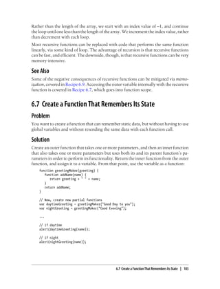 Rather than the length of the array, we start with an index value of –1, and continue
the loop until one less than the length of the array. We increment the index value, rather
than decrement with each loop.
Most recursive functions can be replaced with code that performs the same function
linearly, via some kind of loop. The advantage of recursion is that recursive functions
can be fast, and efficient. The downside, though, is that recursive functions can be very
memory-intensive.
See Also
Some of the negative consequences of recursive functions can be mitigated via memo-
ization, covered in Recipe 6.9. Accessing the outer variable internally with the recursive
function is covered in Recipe 6.7, which goes into function scope.
6.7 Create a Function That Remembers Its State
Problem
You want to create a function that can remember static data, but without having to use
global variables and without resending the same data with each function call.
Solution
Create an outer function that takes one or more parameters, and then an inner function
that also takes one or more parameters but uses both its and its parent function’s pa-
rameters in order to perform its functionality. Return the inner function from the outer
function, and assign it to a variable. From that point, use the variable as a function:
function greetingMaker(greeting) {
function addName(name) {
return greeting + " " + name;
}
return addName;
}
// Now, create new partial functions
var daytimeGreeting = greetingMaker("Good Day to you");
var nightGreeting = greetingMaker("Good Evening");
...
// if daytime
alert(daytimeGreeting(name));
// if night
alert(nightGreeting(name));
6.7 Create a Function That Remembers Its State | 103
 