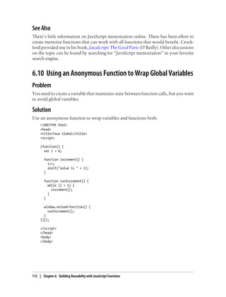 See Also
There’s little information on JavaScript memoization online. There has been effort to
create memoize functions that can work with all functions that would benefit. Crock-
ford provided one in his book, JavaScript: The Good Parts (O’Reilly). Other discussions
on the topic can be found by searching for “JavaScript memoization” in your favorite
search engine.
6.10 Using an Anonymous Function to Wrap Global Variables
Problem
You need to create a variable that maintains state between function calls, but you want
to avoid global variables.
Solution
Use an anonymous function to wrap variables and functions both:
<!DOCTYPE html>
<head>
<title>faux Global</title>
<script>
(function() {
var i = 0;
function increment() {
i++;
alert("value is " + i);
}
function runIncrement() {
while (i < 5) {
increment();
}
}
window.onload=function() {
runIncrement();
}
})();
</script>
</head>
<body>
</body>
112 | Chapter 6: Building Reusability with JavaScript Functions
 
