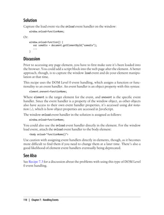 Solution
Capture the load event via the onload event handler on the window:
window.onload=functionName;
Or:
window.onload=function() {
var someDiv = document.getElementById("somediv");
...
}
Discussion
Prior to accessing any page element, you have to first make sure it’s been loaded into
the browser. You could add a script block into the web page after the element. A better
approach, though, is to capture the window load event and do your element manipu-
lation at that time.
This recipe uses the DOM Level 0 event handling, which assigns a function or func-
tionality to an event handler. An event handler is an object property with this syntax:
element.onevent=functionName;
Where element is the target element for the event, and onevent is the specific event
handler. Since the event handler is a property of the window object, as other objects
also have access to their own event handler properties, it’s accessed using dot nota-
tion (.), which is how object properties are accessed in JavaScript.
The window onload event handler in the solution is assigned as follows:
window.onload=functionName;
You could also use the onload event handler directly in the element. For the window
load event, attach the onload event handler to the body element:
<body onload="functionName()">
Use caution with assigning event handlers directly in elements, though, as it becomes
more difficult to find them if you need to change them at a later time. There’s also a
good likelihood of element event handlers eventually being deprecated.
See Also
See Recipe 7.3 for a discussion about the problems with using this type of DOM Level
0 event handling.
118 | Chapter 7: Handling Events
 