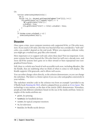 Or:
function setActiveStyleSheet(title) {
var a;
for(var i=0; (a = document.getElementsByTagName("link")[i]); i++) {
if(a.getAttribute("rel").indexOf("style") != -1
&& a.getAttribute("title")) {
a.disabled = true;
if(a.getAttribute("title") == title) a.disabled = false;
}
}
}
if (window.screen.colorDepth <= 4) {
setActiveStyleSheet("dull");
}
Discussion
Once upon a time, most computer monitors only supported 8-bit, or 256-color mon-
itors. If you used a CSS style color that was beyond what was considered a “web-safe”
color, you couldn’t depend on the end result. Where you expected a delicate violet,
you might get a washed-out, gray-like color instead.
How important is it to support web-safe colors these days? Not too important. Com-
puter systems have been beyond the 256-color limit for well over a decade now, and
most old 8-bit systems have gone on to their reward or been repurposed into non-
graphical Linux boxes.
Still, there is a whole new breed of web-accessible tools now, including eReaders, like
the Kindle, that are redefining what we think of when it comes to web display. The
Kindle supports 4-bit grayscale, and it allows web access.
You can either change colors directly, as the solution demonstrates, or you can change
the stylesheet. The latter is a better option if you use color and graphics extensively in
your website.
The stylesheet switcher code in the solution was from an example I provided in my
O’Reilly book Painting the Web, which is adapted from an article at A List Apart. The
technology is very mature, as the date of the article (2001) demonstrates. Nowadays,
people provide different stylesheets based on the use of the media attribute. Some ex-
amples of the media attribute are:
• print, for printing
• handheld, for handheld devices
• screen, for typical computer monitors
• tv, for television
• braille, for Braille tactile devices
148 | Chapter 8: Browser Pieces
 