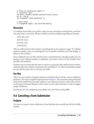 // filter out anything but numbers to
// standardize input
var phone = document.forms[0].elements["intext"].value;
var re = /D+/g;
var cleanphone = phone.replace(re,"");
// check length
if (cleanphone.length < 10) alert("bad phone");
Discussion
To validate form fields, you need to strip out any extraneous material first, and then
test only what is necessary. Phone numbers can be provided using different formats:
(314) 555-1212
314-555-1212
314.555.1212
3145551212
All you really need are the numbers; everything else is just syntactic sugar. To validate
a phone number, strip out anything that isn’t a number, and then check the length, as
shown in the solution.
Once validated, you can then reformat into a standard format, though usually if you’re
going to store a phone number in a database, you want to store it in the smallest form
possible (all numbers).
Another way to ensure that the data is correct is to provide three fields for the number,
and only allow the number of characters for each field (3-3-4). But it’s probably simpler
for you and for your users to use just one field.
See Also
There are any number of regular expression formulas that work for various validation
purposes. See more on regular expressions in Chapter 2. Also note that many JavaScript
frameworks and libraries provide simple-to-use validation routines, where all you have
to do is give each input element a class name or some other indicator in order to trigger
proper validation.
See Recipe 14.2 for integrating accessibility into your forms using ARIA.
9.6 Canceling a Form Submission
Problem
You want to cancel a form submission if you find the data entered into the form fields
invalid.
9.6 Canceling a Form Submission | 167
 