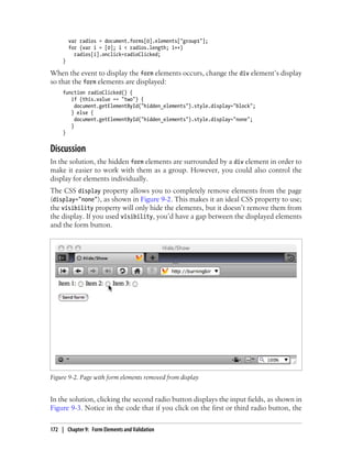 var radios = document.forms[0].elements["group1"];
for (var i = [0]; i < radios.length; i++)
radios[i].onclick=radioClicked;
}
When the event to display the form elements occurs, change the div element’s display
so that the form elements are displayed:
function radioClicked() {
if (this.value == "two") {
document.getElementById("hidden_elements").style.display="block";
} else {
document.getElementById("hidden_elements").style.display="none";
}
}
Discussion
In the solution, the hidden form elements are surrounded by a div element in order to
make it easier to work with them as a group. However, you could also control the
display for elements individually.
The CSS display property allows you to completely remove elements from the page
(display="none"), as shown in Figure 9-2. This makes it an ideal CSS property to use;
the visibility property will only hide the elements, but it doesn’t remove them from
the display. If you used visibility, you’d have a gap between the displayed elements
and the form button.
Figure 9-2. Page with form elements removed from display
In the solution, clicking the second radio button displays the input fields, as shown in
Figure 9-3. Notice in the code that if you click on the first or third radio button, the
172 | Chapter 9: Form Elements and Validation
 