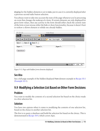 display for the hidden elements is set to none, just in case it is currently displayed after
a previous second radio button selection.
You always want to take into account the state of the page whenever you’re processing
an event that changes the makeup of a form. If certain elements are only displayed for
given form values, then any activity in the form should either check the current state
of the form or just reissue either the hide or show functionality, because it doesn’t hurt
to reshow a shown element or rehide one already hidden.
Figure 9-3. Page with hidden form elements displayed
See Also
See a full-page example of the hidden/displayed form element example in Recipe 10.1
(Example 10-1).
9.9 Modifying a Selection List Based on Other Form Decisions
Problem
You want to modify the contents of a second selection list based on the choice made
in a first selection list.
Solution
You have two options when it comes to modifying the contents of one selection list,
based on the choice in another selection list.
The first is to query a database and build the selection list based on the choice. This is
demonstrated in Recipe 18.9, which covers Ajax.
9.9 Modifying a Selection List Based on Other Form Decisions | 173
 