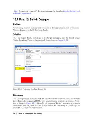 _Line. The console object API documentation can be found at http://getfirebug.com/
wiki/index.php/Console.
10.9 Using IE’s Built-in Debugger
Problem
You’re using Internet Explorer and you want to debug your JavaScript application.
You need to turn on the IE Developer Tools.
Solution
The Developer Tools, including a JavaScript debugger, can be found under
Tools→Developer Tools, or by pressing F12, as shown in Figure 10-14.
Figure 10-14. Finding the Developer Tools in IE8
Discussion
The Developer Tools that come with IE8 are as featured as you would need and provide
tabbed panels for inspecting HTML, CSS, JavaScript, and JavaScript application Profil-
ing, as shown in Figure 10-15. Don’t let references to “JScript” intimidate you: this is
Microsoft’s term for JavaScript, but is more or less the same thing as “JavaScript” or
even “ECMAScript” to everyone else.
194 | Chapter 10: Debugging and Error Handling
 
