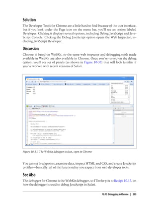 Solution
The Developer Tools for Chrome are a little hard to find because of the user interface,
but if you look under the Page icon on the menu bar, you’ll see an option labeled
Developer. Clicking it displays several options, including Debug JavaScript and Java-
Script Console. Clicking the Debug JavaScript option opens the Web Inspector, in-
cluding JavaScript Developer.
Discussion
Chrome is based on WebKit, so the same web inspector and debugging tools made
available in WebKit are also available in Chrome. Once you’ve turned on the debug
option, you’ll see set of panels (as shown in Figure 10-33) that will look familiar if
you’ve worked with recent versions of Safari.
Figure 10-33. The WebKit debugger toolset, open in Chrome
You can set breakpoints, examine data, inspect HTML and CSS, and create JavaScript
profiles—basically, all of the functionality you expect from web developer tools.
See Also
The debugger for Chrome is the WebKit debugger, so I’ll refer you to Recipe 10.13, on
how the debugger is used to debug JavaScript in Safari.
10.15 Debugging in Chrome | 209
 