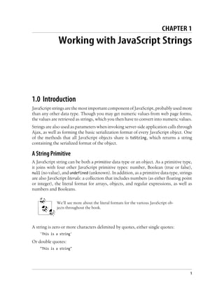 CHAPTER 1
Working with JavaScript Strings
1.0 Introduction
JavaScript strings are the most important component of JavaScript, probably used more
than any other data type. Though you may get numeric values from web page forms,
the values are retrieved as strings, which you then have to convert into numeric values.
Strings are also used as parameters when invoking server-side application calls through
Ajax, as well as forming the basic serialization format of every JavaScript object. One
of the methods that all JavaScript objects share is toString, which returns a string
containing the serialized format of the object.
A String Primitive
A JavaScript string can be both a primitive data type or an object. As a primitive type,
it joins with four other JavaScript primitive types: number, Boolean (true or false),
null (no value), and undefined (unknown). In addition, as a primitive data type, strings
are also JavaScript literals: a collection that includes numbers (as either floating point
or integer), the literal format for arrays, objects, and regular expressions, as well as
numbers and Booleans.
We’ll see more about the literal formats for the various JavaScript ob-
jects throughout the book.
A string is zero or more characters delimited by quotes, either single quotes:
'This is a string'
Or double quotes:
"This is a string"
1
 