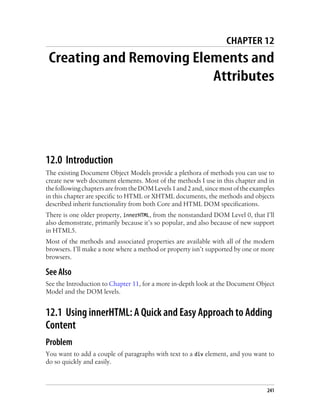 CHAPTER 12
Creating and Removing Elements and
Attributes
12.0 Introduction
The existing Document Object Models provide a plethora of methods you can use to
create new web document elements. Most of the methods I use in this chapter and in
thefollowingchaptersarefromtheDOMLevels1and2and,sincemostoftheexamples
in this chapter are specific to HTML or XHTML documents, the methods and objects
described inherit functionality from both Core and HTML DOM specifications.
There is one older property, innerHTML, from the nonstandard DOM Level 0, that I’ll
also demonstrate, primarily because it’s so popular, and also because of new support
in HTML5.
Most of the methods and associated properties are available with all of the modern
browsers. I’ll make a note where a method or property isn’t supported by one or more
browsers.
See Also
See the Introduction to Chapter 11, for a more in-depth look at the Document Object
Model and the DOM levels.
12.1 Using innerHTML: A Quick and Easy Approach to Adding
Content
Problem
You want to add a couple of paragraphs with text to a div element, and you want to
do so quickly and easily.
241
 