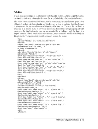 Solution
Use an accordion widget in combination with the aria-hidden and aria-expanded states,
the tablist, tab, and tabpanel roles, and the aria-labeledby relationship indicator.
The entire set of accordion label/panel pairs is surrounded by one element, given a role
of tablist and an attribute of aria-multiselect set to true to indicate that the element
is a container for an accordion or multiselectable tablist. The text for the label is
enclosed in a link to make it keyboard-accessible. Since these are groupings of form
elements, the label/elements pair are surrounded by a fieldset, and the label is a
legend element. If this application were a menu, these elements would most likely be
div elements. The processing would, however, remain the same:
<form>
<div role="tablist" aria-multiselectable="true">
<fieldset>
<legend class="label" aria-controls="panel1" role="tab"
aria-expanded="true" id="label_1" >
<a href="">Checkboxes</a>
</legend>
<div class="elements" id="panel_1" role="tabpanel"
aria-labeledby="label_1">
<input type="checkbox" name="box1" id="box1" value="one" />
<label for="box1">One</label><br />
<input type="checkbox" name="box2" id="box2" value="two" />
<label for="box2">Two</label><br />
<input type="checkbox" name="box3" id="box3" value="three" />
<label for="box3">Three</label><br />
<input type="checkbox" name="box4" id="box4" value="four" />
<label for="box4">Four</label><br />
<input type="checkbox" name="box5" id="box5" value="five" />
<label for="box5">Five</label><br />
</div>
</fieldset>
<fieldset>
<legend class="label" aria-controls="panel2" role="tab"
aria-expanded="true" id="label_2" >
<a href="">Buttons</a></legend>
<div class="elements" id="panel_2" role="tabpanel"
aria_labeledby="label_2">
<input type="radio" name="button1" id="b1" value="b one" />
<label>button one</label><br />
<input type="radio" name="button1" id="b2" value="b two" />
<label>button two</label><br />
<input type="radio" name="button1" id="b3" value="b three" />
<label>button three</label><br />
<input type="radio" name="button1" id="b4" value="b four" />
<label>button four</label><br />
<input type="radio" name="button1" id="b5" value="b five" />
<label>button five</label><br /><br />
<input type="submit" value="submit" />
</div>
</fieldset>
14.5 Creating Collapsible Form Sections | 313
 