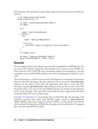 SVG elements. The technique requires object detection because the process differs by
browser:
// set element onclick event handler
window.onload=function () {
var object = document.getElementById("object");
var svgdoc;
try {
svgdoc = object.contentDocument;
} catch(e) {
try {
svgdoc = object.getSVGDocument();
} catch (e) {
alert("SVG in object not supported in your environment");
}
}
if (!svgdoc) return;
var square = svgdoc.getElementById('square');
square.setAttributeNS(null, "width", "500");
Discussion
The first option listed in the solution accesses SVG embedded in an XHTML file. You
can access SVG elements using the same methods you’ve used to access HTML ele-
ments. Because SVG in XHTML does incorporate support for namespaces, I use the
namespace version of the DOM methods, even when no namespace is used (it’s set to
null).
The second option is a little more involved, and depends on retrieving the document
object for the SVG document. The first approach tries to access the contentDocument
property on the object. If this fails, the application then tries to access the SVG
document using the getSVGDocument object method. Once you have access to the SVG
document object, you can use the same DOM methods you would use with elements
native to the web page. The code works with all the browsers supported in this book
except IE, which I’ll cover in a later recipe.
Example 15-4 in Recipe 15.4, showed one way to embed SVG into the web page. This
approach currently only works with XHTML pages, served as application/xml
+xhtml. HTML5 adds native support to SVG in HTML, so in the future you’ll also be
able to embed SVG directly into HTML files, though currently only Firefox 3.6 supports
this, and only with HTML5 enabled.
336 | Chapter 15: Creating Media Rich and Interactive Applications
 
