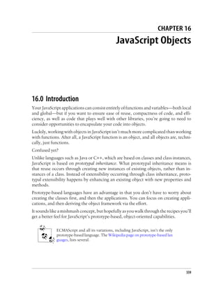 CHAPTER 16
JavaScript Objects
16.0 Introduction
Your JavaScript applications can consist entirely of functions and variables—both local
and global—but if you want to ensure ease of reuse, compactness of code, and effi-
ciency, as well as code that plays well with other libraries, you’re going to need to
consider opportunities to encapsulate your code into objects.
Luckily, working with objects in JavaScript isn’t much more complicated than working
with functions. After all, a JavaScript function is an object, and all objects are, techni-
cally, just functions.
Confused yet?
Unlike languages such as Java or C++, which are based on classes and class instances,
JavaScript is based on prototypal inheritance. What prototypal inheritance means is
that reuse occurs through creating new instances of existing objects, rather than in-
stances of a class. Instead of extensibility occurring through class inheritance, proto-
typal extensibility happens by enhancing an existing object with new properties and
methods.
Prototype-based languages have an advantage in that you don’t have to worry about
creating the classes first, and then the applications. You can focus on creating appli-
cations, and then deriving the object framework via the effort.
It sounds like a mishmash concept, but hopefully as you walk through the recipes you’ll
get a better feel for JavaScript’s prototype-based, object-oriented capabilities.
ECMAScript and all its variations, including JavaScript, isn’t the only
prototype-based language. The Wikipedia page on prototype-based lan
guages, lists several.
359
 