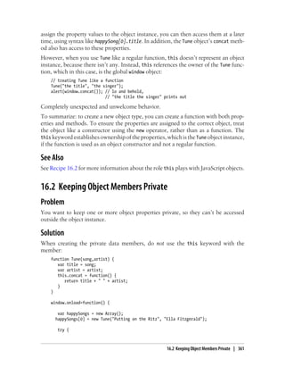 assign the property values to the object instance, you can then access them at a later
time, using syntax like happySong[0].title. In addition, the Tune object’s concat meth-
od also has access to these properties.
However, when you use Tune like a regular function, this doesn’t represent an object
instance, because there isn’t any. Instead, this references the owner of the Tune func-
tion, which in this case, is the global window object:
// treating Tune like a function
Tune("the title", "the singer");
alert(window.concat()); // lo and behold,
// "the title the singer" prints out
Completely unexpected and unwelcome behavior.
To summarize: to create a new object type, you can create a function with both prop-
erties and methods. To ensure the properties are assigned to the correct object, treat
the object like a constructor using the new operator, rather than as a function. The
this keyword establishes ownership of the properties, which is the Tune object instance,
if the function is used as an object constructor and not a regular function.
See Also
See Recipe 16.2 for more information about the role this plays with JavaScript objects.
16.2 Keeping Object Members Private
Problem
You want to keep one or more object properties private, so they can’t be accessed
outside the object instance.
Solution
When creating the private data members, do not use the this keyword with the
member:
function Tune(song,artist) {
var title = song;
var artist = artist;
this.concat = function() {
return title + " " + artist;
}
}
window.onload=function() {
var happySongs = new Array();
happySongs[0] = new Tune("Putting on the Ritz", "Ella Fitzgerald");
try {
16.2 Keeping Object Members Private | 361
 