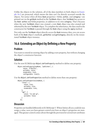 Unlike the objects in the solution, all of the data members in both objects in Exam-
ple 16-2 are protected, which means the data can’t be directly accessed outside the
objects. Yet notice when all three Book properties—title, author, and category—are
printed out via the getBook method in the TechBook object, that TechBook has access to
the Book author and title properties, in addition to its own category. That’s because
when the new TechBook object was created, a new Book object was also created and
inherited by the new TechBook object. To complete the inheritance, the data used in the
constructor for TechBook is passed through the Book object using the apply method.
Not only can the TechBook object directly access the Book instance data, you can access
both of the Book object’s methods, getAuthor and getCategory, directly on the instan-
tiated TechBook object instance.
16.6 Extending an Object by Defining a New Property
Problem
You want to extend an existing object by adding a new property, but without changing
the object’s constructor function.
Solution
Use the new ECMAScript Object.defineProperty method to define one property:
Object.defineProperty(newBook, "publisher", {
value: "O'Reilly",
writable: false,
enumerable: true,
configurable: true});
Use the Object.defineProperties method to define more than one property:
Object.defineProperties(newBook, {
"stock": {
value: true,
writable: true,
enumerable: true,
},
"age": {
value: "13 and up",
writable: false
}
});
Discussion
Properties are handled differently in ECMAScript 5. Where before all you could do was
assign a value, now you have greater control over how an object’s properties are man-
aged. This greater control comes about through the provision for several new attributes
16.6 Extending an Object by Defining a New Property | 369
 