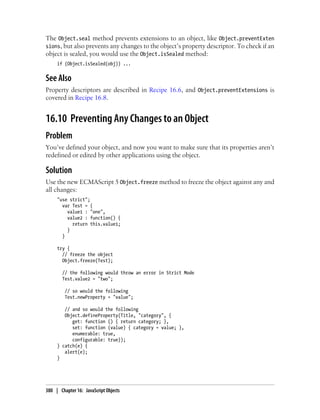 The Object.seal method prevents extensions to an object, like Object.preventExten
sions, but also prevents any changes to the object’s property descriptor. To check if an
object is sealed, you would use the Object.isSealed method:
if (Object.isSealed(obj)) ...
See Also
Property descriptors are described in Recipe 16.6, and Object.preventExtensions is
covered in Recipe 16.8.
16.10 Preventing Any Changes to an Object
Problem
You’ve defined your object, and now you want to make sure that its properties aren’t
redefined or edited by other applications using the object.
Solution
Use the new ECMAScript 5 Object.freeze method to freeze the object against any and
all changes:
"use strict";
var Test = {
value1 : "one",
value2 : function() {
return this.value1;
}
}
try {
// freeze the object
Object.freeze(Test);
// the following would throw an error in Strict Mode
Test.value2 = "two";
// so would the following
Test.newProperty = "value";
// and so would the following
Object.defineProperty(Title, "category", {
get: function () { return category; },
set: function (value) { category = value; },
enumerable: true,
configurable: true});
} catch(e) {
alert(e);
}
380 | Chapter 16: JavaScript Objects
 