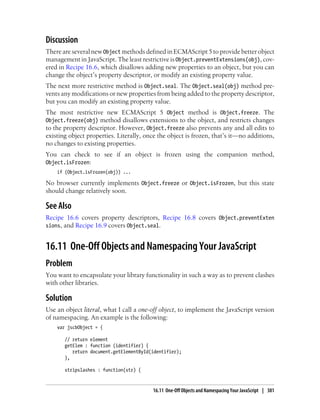 Discussion
There are several new Object methods defined in ECMAScript 5 to provide better object
management in JavaScript. The least restrictive is Object.preventExtensions(obj), cov-
ered in Recipe 16.6, which disallows adding new properties to an object, but you can
change the object’s property descriptor, or modify an existing property value.
The next more restrictive method is Object.seal. The Object.seal(obj) method pre-
vents any modifications or new properties from being added to the property descriptor,
but you can modify an existing property value.
The most restrictive new ECMAScript 5 Object method is Object.freeze. The
Object.freeze(obj) method disallows extensions to the object, and restricts changes
to the property descriptor. However, Object.freeze also prevents any and all edits to
existing object properties. Literally, once the object is frozen, that’s it—no additions,
no changes to existing properties.
You can check to see if an object is frozen using the companion method,
Object.isFrozen:
if (Object.isFrozen(obj)) ...
No browser currently implements Object.freeze or Object.isFrozen, but this state
should change relatively soon.
See Also
Recipe 16.6 covers property descriptors, Recipe 16.8 covers Object.preventExten
sions, and Recipe 16.9 covers Object.seal.
16.11 One-Off Objects and Namespacing Your JavaScript
Problem
You want to encapsulate your library functionality in such a way as to prevent clashes
with other libraries.
Solution
Use an object literal, what I call a one-off object, to implement the JavaScript version
of namespacing. An example is the following:
var jscbObject = {
// return element
getElem : function (identifier) {
return document.getElementById(identifier);
},
stripslashes : function(str) {
16.11 One-Off Objects and Namespacing Your JavaScript | 381
 