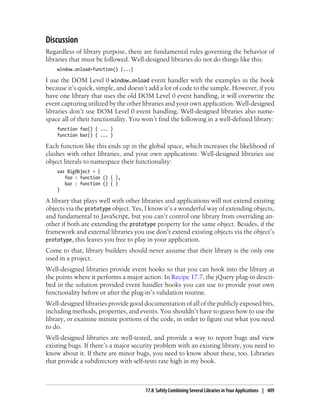 Discussion
Regardless of library purpose, there are fundamental rules governing the behavior of
libraries that must be followed. Well-designed libraries do not do things like this:
window.onload=function() {...}
I use the DOM Level 0 window.onload event handler with the examples in the book
because it’s quick, simple, and doesn’t add a lot of code to the sample. However, if you
have one library that uses the old DOM Level 0 event handling, it will overwrite the
event capturing utilized by the other libraries and your own application. Well-designed
libraries don’t use DOM Level 0 event handling. Well-designed libraries also name-
space all of their functionality. You won’t find the following in a well-defined library:
function foo() { ... }
function bar() { ... }
Each function like this ends up in the global space, which increases the likelihood of
clashes with other libraries, and your own applications. Well-designed libraries use
object literals to namespace their functionality:
var BigObject = {
foo : function () { },
bar : function () { }
}
A library that plays well with other libraries and applications will not extend existing
objects via the prototype object. Yes, I know it’s a wonderful way of extending objects,
and fundamental to JavaScript, but you can’t control one library from overriding an-
other if both are extending the prototype property for the same object. Besides, if the
framework and external libraries you use don’t extend existing objects via the object’s
prototype, this leaves you free to play in your application.
Come to that, library builders should never assume that their library is the only one
used in a project.
Well-designed libraries provide event hooks so that you can hook into the library at
the points where it performs a major action. In Recipe 17.7, the jQuery plug-in descri-
bed in the solution provided event handler hooks you can use to provide your own
functionality before or after the plug-in’s validation routine.
Well-designed libraries provide good documentation of all of the publicly exposed bits,
including methods, properties, and events. You shouldn’t have to guess how to use the
library, or examine minute portions of the code, in order to figure out what you need
to do.
Well-designed libraries are well-tested, and provide a way to report bugs and view
existing bugs. If there’s a major security problem with an existing library, you need to
know about it. If there are minor bugs, you need to know about these, too. Libraries
that provide a subdirectory with self-tests rate high in my book.
17.8 Safely Combining Several Libraries in Your Applications | 409
 