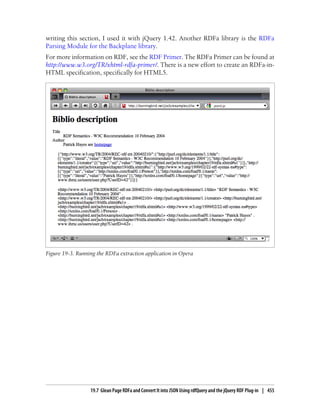 writing this section, I used it with jQuery 1.42. Another RDFa library is the RDFa
Parsing Module for the Backplane library.
For more information on RDF, see the RDF Primer. The RDFa Primer can be found at
http://www.w3.org/TR/xhtml-rdfa-primer/. There is a new effort to create an RDFa-in-
HTML specification, specifically for HTML5.
Figure 19-3. Running the RDFa extraction application in Opera
19.7 Glean Page RDFa and Convert It into JSON Using rdfQuery and the jQuery RDF Plug-in | 455
 