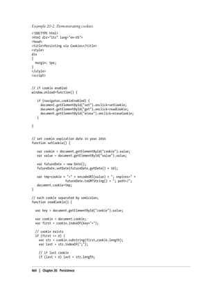 Example 20-2. Demonstrating cookies
<!DOCTYPE html>
<html dir="ltr" lang="en-US">
<head>
<title>Persisting via Cookies</title>
<style>
div
{
margin: 5px;
}
</style>
<script>
// if cookie enabled
window.onload=function() {
if (navigator.cookieEnabled) {
document.getElementById("set").onclick=setCookie;
document.getElementById("get").onclick=readCookie;
document.getElementById("erase").onclick=eraseCookie;
}
}
// set cookie expiration date in year 2010
function setCookie() {
var cookie = document.getElementById("cookie").value;
var value = document.getElementById("value").value;
var futureDate = new Date();
futureDate.setDate(futureDate.getDate() + 10);
var tmp=cookie + "=" + encodeURI(value) + "; expires=" +
futureDate.toGMTString() + "; path=/";
document.cookie=tmp;
}
// each cookie separated by semicolon;
function readCookie() {
var key = document.getElementById("cookie").value;
var cookie = document.cookie;
var first = cookie.indexOf(key+"=");
// cookie exists
if (first >= 0) {
var str = cookie.substring(first,cookie.length);
var last = str.indexOf(";");
// if last cookie
if (last < 0) last = str.length;
464 | Chapter 20: Persistence
 
