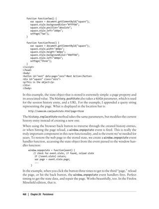 function functionTwo() {
var square = document.getElementById("square");
square.style.backgroundColor="#ffff00";
square.style.position="absolute";
square.style.left="200px";
setPage("two");
}
function functionThree() {
var square = document.getElementById("square");
square.style.width="400px";
square.style.height="400px";
square.style.backgroundColor="#00ff00";
square.style.left="400px";
setPage("three");
}
</script>
</head>
<body>
<button id="next" data-page="zero">Next Action</button>
<div id="square" class="zero">
<p>This is the object</p>
</div>
</body>
In this example, the state object that is stored is extremely simple: a page property and
its associated value. The history.pushState also takes a title parameter, which is used
for the session history entry, and a URL. For the example, I appended a query string
representing the page. What is displayed in the location bar is:
http://somecom.com/pushstate.html?page=three
The history.replaceState method takes the same parameters, but modifies the current
history entry instead of creating a new one.
When using the browser back button to traverse through the created history entries,
or when hitting the page reload, a window.onpopstate event is fired. This is really the
truly important component in this new functionality, and is the event we’ve needed for
years. To restore the web page to the stored state, we create a window.onpopstate event
handler function, accessing the state object from the event passed to the window han-
dler function:
window.onpopstate = function(event) {
// check for event.state, if found, reload state
if (!event.state) return;
var page = event.state.page;
...
}
In the example, when you click the button three times to get to the third “page,” reload
the page, or hit the back button, the window.onpopstate event handlers fires. Perfect
timing to get the state data, and repair the page. Works beautifully, too. In the Firefox
Minefield edition, that is.
468 | Chapter 20: Persistence
 
