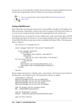 As you can see, the JavaScript is simple, but you do have to spend a significant amount
of time becoming familiar with the Adobe CS environment and objects.
You can download the Adobe Bridge SDK from the Photoshop Devel
oper Center.
Creating an OpenOffice macro
Most office-like tools provide some form of extensibility, though not all applications
allow JavaScript. OpenOffice, which is the tool I’m using to write this book, allows us
to write macros using JavaScript within the ScriptingFramework architecture.
A JavaScript macro is created in its own subdirectory, with a parcel-descriptor.xml file
providing a descriptor for the macro. A very simple example is my own modified version
of the Hello World JavaScript macro that is installed with Open Office. The descriptor
looks as follows:
?xml version="1.0" encoding="UTF-8"?>
<parcel language="JavaScript" xmlns:parcel="scripting.dtd">
<script language="JavaScript">
<locale lang="en">
<displayname value="Shelley's Hello World"/>
<description>
Adds the the string "Hello World, from Shelley!"
into the current text doc.
</description>
</locale>
<functionname value="helloworldfromshelley.js"/>
<logicalname value="ShelleyHelloWorld.JavaScript"/>
</script>
</parcel>
Pretty simple and intuitive: a display name, a description, the function name (which is
the filename), and a logical name. The JavaScript is almost as simple:
/ Hello World in JavaScript
importClass(Packages.com.sun.star.uno.UnoRuntime);
importClass(Packages.com.sun.star.text.XTextDocument);
importClass(Packages.com.sun.star.text.XText);
importClass(Packages.com.sun.star.text.XTextRange);
//get the document from the scripting context
oDoc = XSCRIPTCONTEXT.getDocument();
//get the XTextDocument interface
xTextDoc = UnoRuntime.queryInterface(XTextDocument,oDoc);
//get the XText interface
498 | Chapter 21: JavaScript Outside the Box
 