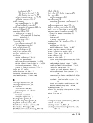 alphabetically, 74–75
FIFO (first-in, first out), 75–76
LIFO (last-in, first-out), 76–77
subsets of, creating arrays for, 77–78
validating contents of, 86–87
article elements
accessing all images in, 221–222
styling in older browsers, 247
articles, accessing all images in, 222–226
asin method (Math), 57
assertions, JsUnit, 393
+= (assignment) operator, 3
Assistive Technology (AT) devices (see
accessibility)
associative arrays, 88–91
* (asterisk), 232
in regular expressions, 23, 25
AT devices (see accessibility)
atan method (Math), 57
atan2 method (Math), 57
attachEvent method, 123
attribute minimization, 253
attributes
adding to elements, 251–252
ARIA (see accessibility)
collecting elements that share, 232–233
getting information contained in, 237–238
removing from elements, 253–254
testing for Boolean attributes, 252–253
audio (see rich media)
audio elements, 326, 351–353
automatic garbage collection, 105
availWidth property (Screen), 149
B
b in regular expressions, 23
B in regular expressions, 23
Back button
alternative to, 465–469
preserving state for, 156–157
/ (backslash)
for escape sequences, 15
in regular expressions, 22
!= (inequality) operator, 6
!== (strict inequality) operator, 6
beginPath method (canvas), 330
bezierCurveTo method (canvas), 332
bind method (Prototype), 383
BlackBerry applications, building, 494–495
_blank URL, 145
block value (CSS display property), 276
blur events, 116
with form elements, 162
body elements, 211
appending elements to page bottom, 246–
247
bookmarking dynamic pages, 153–156
Boolean attributes, testing for, 252–253
border property (bounding rectangle), 272
bottom property (bounding rectangle), 272
{ } (braces) in regular expressions, 23
[ ] (brackets)
for arrays, 69
in regular expressions, 23
breadcrumbs in CMS templates, 150–152
breakpoints
with Firebug, 188–190
with IE’s Developer Tools, 196–197
browser add-ons, creating, 484–488
browser information, getting, 145–146
Browser Object Model (BOM), 143
browser objects, 143
browsers, using, 143–157
basing image dimensions on page size, 149–
150
bookmarking dynamic pages, 153–156
breadcrumbs in CMS templates, 150–152
confirming user actions, 144
creating new basic windows, 144–145
getting information about browser, 145–
146
preserving state for Back and Refresh, 156–
157
stylesheets, based on color support, 147–
149
styling new elements in old browsers, 247
warning about leaving page, 146–147
browsing context, 143
bulleted lists, applying striping theme to, 230–
231
button elements, 162
C
caching calculations (memoization), 109–112
callback functions, 82
canceling events, 116, 125–126
canceling form submission upon invalid data,
167–168
Index | 513
 