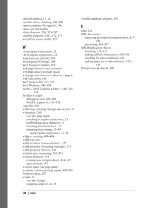 valueOf method, 11, 12
variable values, checking, 181–182
vendor property (Navigator), 146
video (see rich media)
video elements, 326, 353–357
visibility property (CSS), 172, 276
VoiceOver screen reader, 297
W
w in regular expressions, 23
W in regular expressions, 23
warn function (JsUnit), 394
Watch panel (Firebug), 190
Web Inspector (Safari), 203
web page elements (see elements)
web page space (see page space)
web pages (see document elements; pages)
web-safe colors, 148
Web Sockets API, 413, 429
Web Workers, 500–509
WebGL (Web Graphics Library), 326, 350–
351
WebKit (Google)
debugging with, 208–209
WebGL support in, 350–351
.wgt files, 493
while loop, iterating through arrays with, 71
whitespace, 269
(see also page space)
matching in regular expressions, 23
nonbreaking space character, 19
trimming from form data, 162
trimming from strings, 17–19
using regular expressions, 35–36
widgets, creating, 489–494
width (see size)
width attribute (canvas element), 327
width property (bounding rectangle), 272
width property (Screen), 149
window area, measuring, 270–271
window elements, 143
creating new stripped-down, 144–145
open method, 145
window space (see page space)
windows, communicating across, 430–434
Windows-Eyes, 297
words, 32
(see also strings)
swapping order of, 32–34
writable attribute (objects), 370
X
X3D, 326
XML documents
extracting pertinent information from, 437–
442
processing, 436–437
XMLHttpRequest objects
accessing, 414–415
adding callback functions to, 420–421
checking for error conditions, 421
making requests to other domains, 422–
424
XScriptContext objects, 499
528 | Index
 