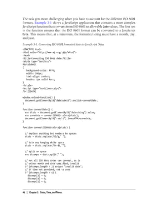 The task gets more challenging when you have to account for the different ISO 8601
formats. Example 3-1 shows a JavaScript application that contains a more complex
JavaScript function that converts from ISO 8601 to allowable Date values. The first test
in the function ensures that the ISO 8601 format can be converted to a JavaScript
Date. This means that, at a minimum, the formatted string must have a month, day,
and year.
Example 3-1. Converting ISO 8601 formatted dates to JavaScript Dates
<!DOCTYPE html>
<html xmlns="http://www.w3.org/1999/xhtml">
<head>
<title>Converting ISO 8601 date</title>
<style type="text/css">
#dateSubmit
{
background-color: #ff0;
width: 200px;
text-align: center;
border: 1px solid #ccc;
}
</style>
<script type="text/javascript">
//<![CDATA[
window.onload=function() {
document.getElementById("dateSubmit").onclick=convertDate;
}
function convertDate() {
var dtstr = document.getElementById("datestring").value;
var convdate = convertISO8601toDate(dtstr);
document.getElementById("result").innerHTML=convdate;
}
function convertISO8601toDate(dtstr) {
// replace anything but numbers by spaces
dtstr = dtstr.replace(/D/g," ");
// trim any hanging white space
dtstr = dtstr.replace(/s+$/,"");
// split on space
var dtcomps = dtstr.split(" ");
// not all ISO 8601 dates can convert, as is
// unless month and date specified, invalid
if (dtcomps.length < 3) return "invalid date";
// if time not provided, set to zero
if (dtcomps.length < 4) {
dtcomps[3] = 0;
dtcomps[4] = 0;
dtcomps[5] = 0;
46 | Chapter 3: Dates, Time, and Timers
 
