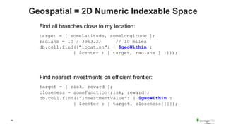 49
Geospatial = 2D Numeric Indexable Space
Find all branches close to my location:
target = [ someLatitude, someLongitude ];
radians = 10 / 3963.2; // 10 miles
db.coll.find({"location": { $geoWithin :
{ $center : [ target, radians ] }}});
Find nearest investments on efficient frontier:
target = [ risk, reward ];
closeness = someFunction(risk, reward);
db.coll.find({”investmentValue": { $geoWithin :
{ $center : [ target, closeness]}}});
 