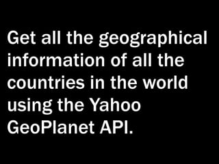 Get all the geographical
information of all the
countries in the world
using the Yahoo
GeoPlanet API.
 