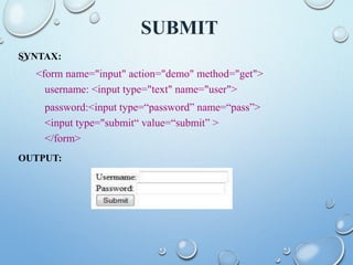 SUBMIT
SYNTAX:
<form name="input" action="demo" method="get">
username: <input type="text" name="user">
password:<input type=“password” name=“pass”>
<input type="submit“ value=“submit” >
</form>
OUTPUT:
 