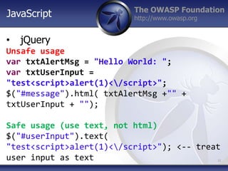 The OWASP Foundation
http://www.owasp.org
• jQuery
Unsafe usage
var txtAlertMsg = "Hello World: ";
var txtUserInput =
"test<script>alert(1)</script>";
$("#message").html( txtAlertMsg +"" +
txtUserInput + "");
Safe usage (use text, not html)
$("#userInput").text(
"test<script>alert(1)</script>"); <-- treat
user input as text 10
JavaScript
 